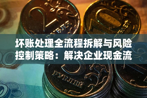 武汉坏账处理全流程拆解与风险控制策略：解决企业现金流顽疾的实战指南