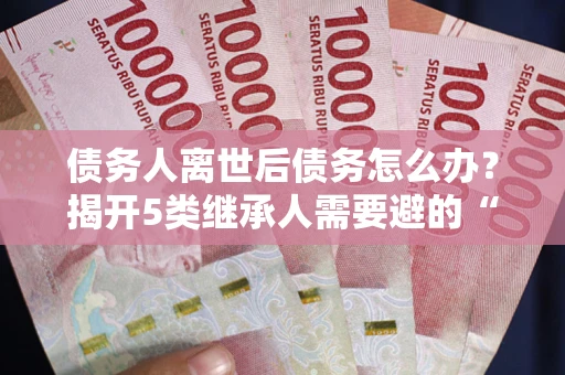 武汉债务人离世后债务怎么办？揭开5类继承人需要避的“坑”