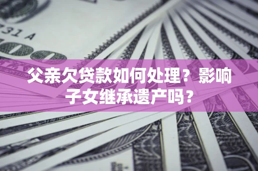 武汉父亲欠贷款如何处理?影响子女继承遗产吗? 武汉父亲欠贷款如何处理?影响子女继承遗产吗?