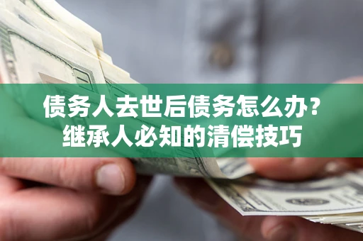 武汉债务人去世后债务怎么办？继承人必知的清偿技巧