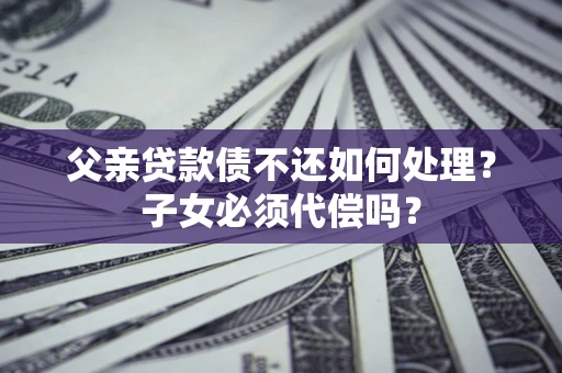 武汉父亲贷款债不还如何处理？子女必须代偿吗？